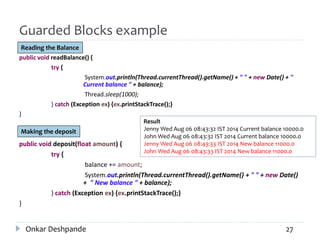 Guarded Blocks example
public void readBalance() {
try {
System.out.println(Thread.currentThread().getName() + " " + new Date() + "
Current balance " + balance);
Thread.sleep(1000);
} catch (Exception ex) {ex.printStackTrace();}
}
public void deposit(float amount) {
try {
balance += amount;
System.out.println(Thread.currentThread().getName() + " " + new Date()
+ " New balance " + balance);
} catch (Exception ex) {ex.printStackTrace();}
}
Onkar Deshpande 27
Reading the Balance
Making the deposit
Result
Jenny Wed Aug 06 08:43:32 IST 2014 Current balance 10000.0
John Wed Aug 06 08:43:32 IST 2014 Current balance 10000.0
Jenny Wed Aug 06 08:43:33 IST 2014 New balance 11000.0
John Wed Aug 06 08:43:33 IST 2014 New balance 11000.0
 