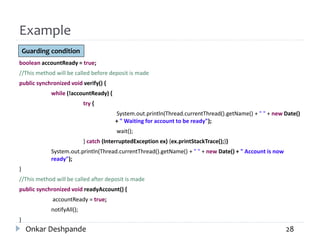 Example
boolean accountReady = true;
//This method will be called before deposit is made
public synchronized void verify() {
while (!accountReady) {
try {
System.out.println(Thread.currentThread().getName() + " " + new Date()
+ " Waiting for account to be ready");
wait();
} catch (InterruptedException ex) {ex.printStackTrace();}}
System.out.println(Thread.currentThread().getName() + " " + new Date() + " Account is now
ready");
}
//This method will be called after deposit is made
public synchronized void readyAccount() {
accountReady = true;
notifyAll();
}
Onkar Deshpande 28
Guarding condition
 