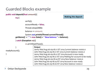 Guarded Blocks example
public void deposit(float amount) {
try {
verify();
accountReady = false;
Thread.sleep(2000);
balance += amount;
System.out.println(Thread.currentThread().
getName() + " "+ new Date() + " New balance " + balance);
} catch (Exception ex) {
ex.printStackTrace();
}
readyAccount();
}
Onkar Deshpande 29
Output
Jenny Wed Aug 06 09:18:21 IST 2014 Current balance 10000.0
John Wed Aug 06 09:18:21 IST 2014 Current balance 10000.0
Jenny Wed Aug 06 09:18:22 IST 2014 Account is now ready
John Wed Aug 06 09:18:22 IST 2014 Waiting for account to be ready
Jenny Wed Aug 06 09:18:24 IST 2014 New balance 11000.0
John Wed Aug 06 09:18:24 IST 2014 Account is now ready
John Wed Aug 06 09:18:26 IST 2014 New balance 12000.0
Making the deposit
 