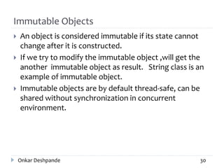 Immutable Objects
 An object is considered immutable if its state cannot
change after it is constructed.
 If we try to modify the immutable object ,will get the
another immutable object as result. String class is an
example of immutable object.
 Immutable objects are by default thread-safe, can be
shared without synchronization in concurrent
environment.
Onkar Deshpande 30
 