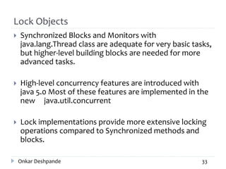 Lock Objects
 Synchronized Blocks and Monitors with
java.lang.Thread class are adequate for very basic tasks,
but higher-level building blocks are needed for more
advanced tasks.
 High-level concurrency features are introduced with
java 5.0 Most of these features are implemented in the
new java.util.concurrent
 Lock implementations provide more extensive locking
operations compared to Synchronized methods and
blocks.
Onkar Deshpande 33
 