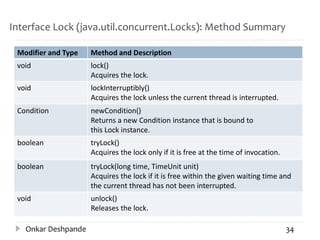 Interface Lock (java.util.concurrent.Locks): Method Summary
Modifier and Type Method and Description
void lock()
Acquires the lock.
void lockInterruptibly()
Acquires the lock unless the current thread is interrupted.
Condition newCondition()
Returns a new Condition instance that is bound to
this Lock instance.
boolean tryLock()
Acquires the lock only if it is free at the time of invocation.
boolean tryLock(long time, TimeUnit unit)
Acquires the lock if it is free within the given waiting time and
the current thread has not been interrupted.
void unlock()
Releases the lock.
Onkar Deshpande 34
 