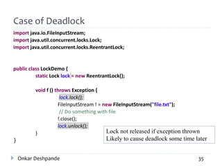 Case of Deadlock
import java.io.FileInputStream;
import java.util.concurrent.locks.Lock;
import java.util.concurrent.locks.ReentrantLock;
public class LockDemo {
static Lock lock = new ReentrantLock();
void f () throws Exception {
lock.lock();
FileInputStream f = new FileInputStream("file.txt");
// Do something with file
f.close();
lock.unlock();
}
}
Lock not released if exception thrown
Likely to cause deadlock some time later
Onkar Deshpande 35
 
