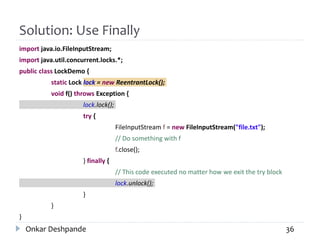 Solution: Use Finally
import java.io.FileInputStream;
import java.util.concurrent.locks.*;
public class LockDemo {
static Lock lock = new ReentrantLock();
void f() throws Exception {
lock.lock();
try {
FileInputStream f = new FileInputStream("file.txt");
// Do something with f
f.close();
} finally {
// This code executed no matter how we exit the try block
lock.unlock();
}
}
}
Onkar Deshpande 36
 