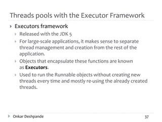 Threads pools with the Executor Framework
 Executors framework
 Released with the JDK 5
 For large-scale applications, it makes sense to separate
thread management and creation from the rest of the
application.
 Objects that encapsulate these functions are known
as Executors.
 Used to run the Runnable objects without creating new
threads every time and mostly re-using the already created
threads.
Onkar Deshpande 37
 