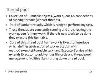 Thread pool
 Collection of Runnable objects (work queue) & connections
of running threads (worker threads).
 Pool of worker threads, which is ready to perform any task.
 These threads are constantly running and are checking the
work queue for new work. If there is new work to be done
they execute this Runnable.
 Core of this thread pool framework is Executor interface
which defines abstraction of task execution with
method execute(Runnable task) and ExecutorService which
extends Executor to add various life-cycle and thread pool
management facilities like shutting down thread pool.
Onkar Deshpande 38
 