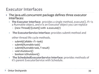Executor Interfaces
 The java.util.concurrent package defines three executor
interfaces:
 The Executor Interface: provides a single method, execute(). If r is
a Runnable object, and e is an Executor object you can replace
 (new Thread(r)).start() with e.execute(r)
 The ExecutorService Interface: provides submit method and
other thread life cycle methods.
 submit(Callable <T> task)
 submit(Runnable task)
 submit(Runnable task, T result)
 void shutdown()
 boolean isShutdown()
 The ScheduledExecutorService Interface: provides methods of
it’s parent ExecutorService with Schedule.
Onkar Deshpande 39
 