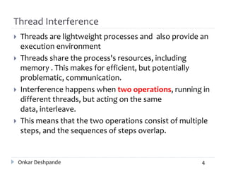 Thread Interference
 Threads are lightweight processes and also provide an
execution environment
 Threads share the process's resources, including
memory . This makes for efficient, but potentially
problematic, communication.
 Interference happens when two operations, running in
different threads, but acting on the same
data, interleave.
 This means that the two operations consist of multiple
steps, and the sequences of steps overlap.
Onkar Deshpande 4
 