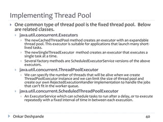 Implementing Thread Pool
 One common type of thread pool is the fixed thread pool. Below
are related classes.
 java.util.concurrent.Executors
 The newCachedThreadPool method creates an executor with an expandable
thread pool. This executor is suitable for applications that launch many short-
lived tasks.
 The newSingleThreadExecutor method creates an executor that executes a
single task at a time.
 Several factory methods are ScheduledExecutorService versions of the above
executors.
 java.util.concurrent.ThreadPoolExecutor
 We can specify the number of threads that will be alive when we create
ThreadPoolExecutor instance and we can limit the size of thread pool and
create our own RejectedExecutionHandler implementation to handle the jobs
that can’t fit in the worker queue.
 java.util.concurrent.ScheduledThreadPoolExecutor
 An ExecutorService which can schedule tasks to run after a delay, or to execute
repeatedly with a fixed interval of time in between each execution.
Onkar Deshpande 40
 