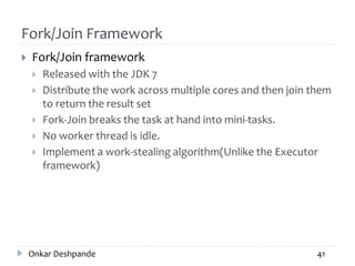 Fork/Join Framework
 Fork/Join framework
 Released with the JDK 7
 Distribute the work across multiple cores and then join them
to return the result set
 Fork-Join breaks the task at hand into mini-tasks.
 No worker thread is idle.
 Implement a work-stealing algorithm(Unlike the Executor
framework)
Onkar Deshpande 41
 