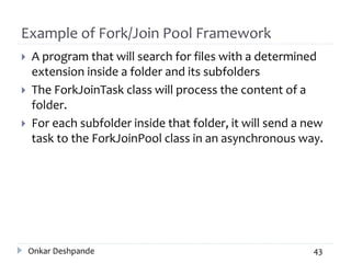 Example of Fork/Join Pool Framework
 A program that will search for files with a determined
extension inside a folder and its subfolders
 The ForkJoinTask class will process the content of a
folder.
 For each subfolder inside that folder, it will send a new
task to the ForkJoinPool class in an asynchronous way.
Onkar Deshpande 43
 