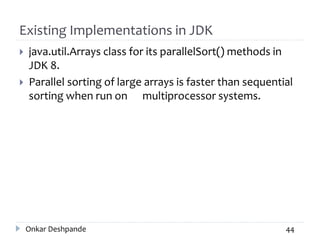 Existing Implementations in JDK
 java.util.Arrays class for its parallelSort() methods in
JDK 8.
 Parallel sorting of large arrays is faster than sequential
sorting when run on multiprocessor systems.
Onkar Deshpande 44
 