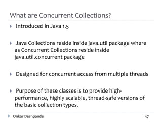 What are Concurrent Collections?
 Introduced in Java 1.5
 Java Collections reside inside java.util package where
as Concurrent Collections reside inside
java.util.concurrent package
 Designed for concurrent access from multiple threads
 Purpose of these classes is to provide high-
performance, highly scalable, thread-safe versions of
the basic collection types.
Onkar Deshpande 47
 