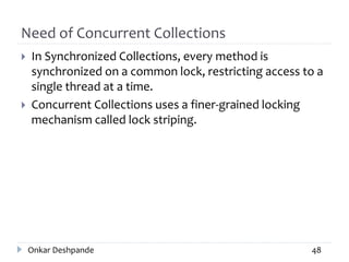 Need of Concurrent Collections
 In Synchronized Collections, every method is
synchronized on a common lock, restricting access to a
single thread at a time.
 Concurrent Collections uses a finer-grained locking
mechanism called lock striping.
Onkar Deshpande 48
 