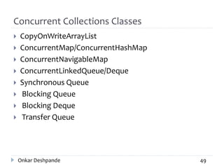 Concurrent Collections Classes
 CopyOnWriteArrayList
 ConcurrentMap/ConcurrentHashMap
 ConcurrentNavigableMap
 ConcurrentLinkedQueue/Deque
 Synchronous Queue
 Blocking Queue
 Blocking Deque
 Transfer Queue
Onkar Deshpande 49
 