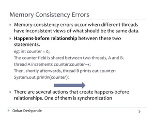 Memory Consistency Errors
 Memory consistency errors occur when different threads
have inconsistent views of what should be the same data.
 Happens-before relationship between these two
statements.
eg: int counter = 0;
The counter field is shared between two threads, A and B.
thread A increments counter:counter++;
Then, shortly afterwards, thread B prints out counter:
System.out.println(counter);
 There are several actions that create happens-before
relationships. One of them is synchronization
Onkar Deshpande 5
 