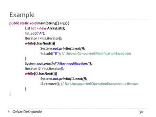 Example
public static void main(String[] args){
List list = new ArrayList();
list.add("A");
Iterator i =list.iterator();
while(i.hasNext()){
System.out.println(i.next());
list.add("B"); // throws ConcurrentModificationException
}
System.out.println("After modification:");
Iterator i2 =list.iterator();
while(i2.hasNext()){
System.out.println(i2.next());
i2.remove(); // No UnsupportedOperationException is thrown
}
}
Onkar Deshpande 50
 