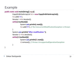 Example
public static void main(String[] args){
CopyOnWriteArrayList list = new CopyOnWriteArrayList();
list.add("A");
Iterator i =list.iterator();
while(i.hasNext()){
System.out.println(i.next());
list.add("B"); // No ConcurrentModificationException is thrown
}
System.out.println("After modification:");
Iterator i2 =list.iterator();
while(i2.hasNext()){
System.out.println(i2.next());
i2.remove(); // throws UnsupportedOperationException
}
}
Onkar Deshpande 51
 