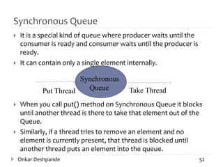 Synchronous Queue
 It is a special kind of queue where producer waits until the
consumer is ready and consumer waits until the producer is
ready.
 It can contain only a single element internally.
 When you call put() method on Synchronous Queue it blocks
until another thread is there to take that element out of the
Queue.
 Similarly, if a thread tries to remove an element and no
element is currently present, that thread is blocked until
another thread puts an element into the queue.
Onkar Deshpande 52
Put Thread Take Thread
Synchronous
Queue
 