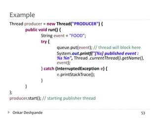 Example
Thread producer = new Thread("PRODUCER") {
public void run() {
String event = "FOOD";
try {
queue.put(event); // thread will block here
System.out.printf("[%s] published event :
%s %n", Thread .currentThread().getName(),
event);
} catch (InterruptedException e) {
e.printStackTrace();
}
}
};
producer.start(); // starting publisher thread
Onkar Deshpande 53
 