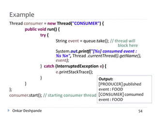 Example
Thread consumer = new Thread("CONSUMER") {
public void run() {
try {
String event = queue.take(); // thread will
block here
System.out.printf("[%s] consumed event :
%s %n", Thread .currentThread().getName(),
event);
} catch (InterruptedException e) {
e.printStackTrace();
}
}
};
consumer.start(); // starting consumer thread
Onkar Deshpande 54
Output:
[PRODUCER] published
event : FOOD
[CONSUMER] consumed
event : FOOD
 