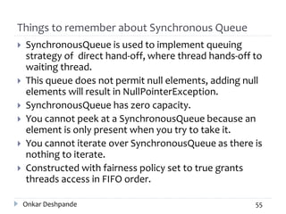 Things to remember about Synchronous Queue
 SynchronousQueue is used to implement queuing
strategy of direct hand-off, where thread hands-off to
waiting thread.
 This queue does not permit null elements, adding null
elements will result in NullPointerException.
 SynchronousQueue has zero capacity.
 You cannot peek at a SynchronousQueue because an
element is only present when you try to take it.
 You cannot iterate over SynchronousQueue as there is
nothing to iterate.
 Constructed with fairness policy set to true grants
threads access in FIFO order.
Onkar Deshpande 55
 