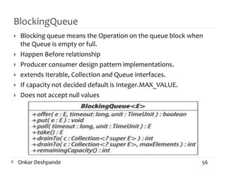 BlockingQueue
 Blocking queue means the Operation on the queue block when
the Queue is empty or full.
 Happen Before relationship
 Producer consumer design pattern implementations.
 extends Iterable, Collection and Queue interfaces.
 If capacity not decided default is Integer.MAX_VALUE.
 Does not accept null values
Onkar Deshpande 56
 