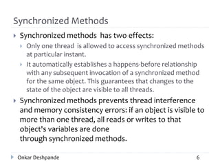 Synchronized Methods
 Synchronized methods has two effects:
 Only one thread is allowed to access synchronized methods
at particular instant.
 It automatically establishes a happens-before relationship
with any subsequent invocation of a synchronized method
for the same object. This guarantees that changes to the
state of the object are visible to all threads.
 Synchronized methods prevents thread interference
and memory consistency errors: if an object is visible to
more than one thread, all reads or writes to that
object's variables are done
through synchronized methods.
Onkar Deshpande 6
 