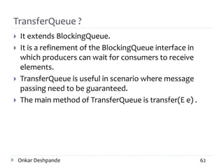TransferQueue ?
 It extends BlockingQueue.
 It is a refinement of the BlockingQueue interface in
which producers can wait for consumers to receive
elements.
 TransferQueue is useful in scenario where message
passing need to be guaranteed.
 The main method of TransferQueue is transfer(E e) .
Onkar Deshpande 62
 