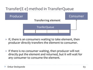 Transfer(E e) method in TransferQueue
 If, there is an consumers waiting to take element, then
producer directly transfers the element to consumer.
 If there is no consumer waiting, then producer will not
directly put the element and returned, but it will wait for
any consumer to consume the element.
Onkar Deshpande 63
Producer Consumer
TranferQueue
Transferring element
 