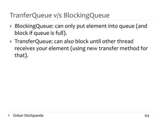 TranferQueue v/s BlockingQueue
 BlockingQueue: can only put element into queue (and
block if queue is full).
 TransferQueue: can also block until other thread
receives your element (using new transfer method for
that).
Onkar Deshpande 64
 