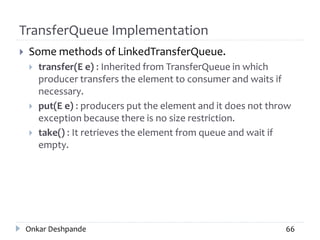 TransferQueue Implementation
 Some methods of LinkedTransferQueue.
 transfer(E e) : Inherited from TransferQueue in which
producer transfers the element to consumer and waits if
necessary.
 put(E e) : producers put the element and it does not throw
exception because there is no size restriction.
 take() : It retrieves the element from queue and wait if
empty.
Onkar Deshpande 66
 
