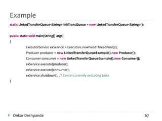 Example
static LinkedTransferQueue<String> lnkTransQueue = new LinkedTransferQueue<String>();
public static void main(String[] args)
{
ExecutorService exService = Executors.newFixedThreadPool(2);
Producer producer = new LinkedTransferQueueExample().new Producer();
Consumer consumer = new LinkedTransferQueueExample().new Consumer();
exService.execute(producer);
exService.execute(consumer);
exService.shutdown(); // Cancel currently executing tasks
}
Onkar Deshpande 67
 