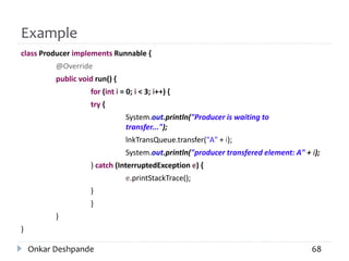 Example
class Producer implements Runnable {
@Override
public void run() {
for (int i = 0; i < 3; i++) {
try {
System.out.println("Producer is waiting to
transfer...");
lnkTransQueue.transfer("A" + i);
System.out.println("producer transfered element: A" + i);
} catch (InterruptedException e) {
e.printStackTrace();
}
}
}
}
Onkar Deshpande 68
 