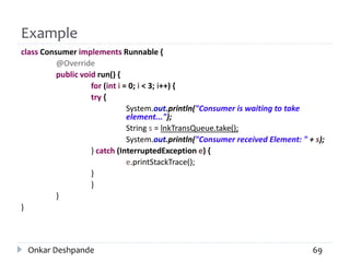 Example
class Consumer implements Runnable {
@Override
public void run() {
for (int i = 0; i < 3; i++) {
try {
System.out.println("Consumer is waiting to take
element...");
String s = lnkTransQueue.take();
System.out.println("Consumer received Element: " + s);
} catch (InterruptedException e) {
e.printStackTrace();
}
}
}
}
Onkar Deshpande 69
 