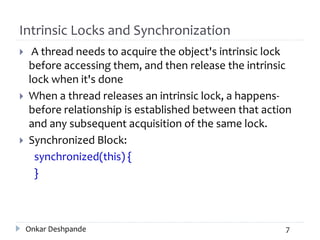 Intrinsic Locks and Synchronization
 A thread needs to acquire the object's intrinsic lock
before accessing them, and then release the intrinsic
lock when it's done
 When a thread releases an intrinsic lock, a happens-
before relationship is established between that action
and any subsequent acquisition of the same lock.
 Synchronized Block:
synchronized(this) {
}
Onkar Deshpande 7
 