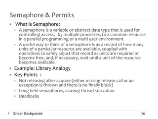 Semaphore & Permits
 What is Semaphore:
 A semaphore is a variable or abstract data type that is used for
controlling access, by multiple processes, to a common resource
in a parallel programming or a multi user environment.
 A useful way to think of a semaphore is as a record of how many
units of a particular resource are available, coupled with
operations to safely adjust that record as units are required or
become free, and, if necessary, wait until a unit of the resource
becomes available.
 Example: Library Analogy
 Key Points :
 Not releasing after acquire (either missing release call or an
exception is thrown and there is no finally block)
 Long held semaphores, causing thread starvation
 Deadlocks
Onkar Deshpande 76
 