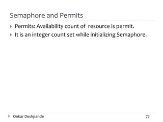 Semaphore and Permits
 Permits: Availability count of resource is permit.
 It is an integer count set while initializing Semaphore.
Onkar Deshpande 77
 
