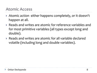 Atomic Access
 Atomic action either happens completely, or it doesn't
happen at all.
 Reads and writes are atomic for reference variables and
for most primitive variables (all types except long and
double).
 Reads and writes are atomic for all variable declared
volatile (including long and double variables).
Onkar Deshpande 8
 