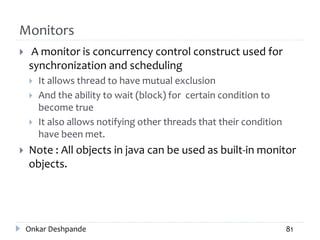 Monitors
 A monitor is concurrency control construct used for
synchronization and scheduling
 It allows thread to have mutual exclusion
 And the ability to wait (block) for certain condition to
become true
 It also allows notifying other threads that their condition
have been met.
 Note : All objects in java can be used as built-in monitor
objects.
Onkar Deshpande 81
 