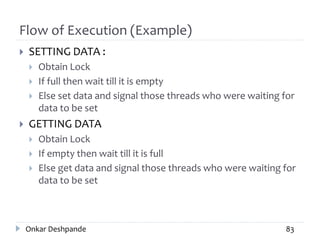 Flow of Execution (Example)
 SETTING DATA :
 Obtain Lock
 If full then wait till it is empty
 Else set data and signal those threads who were waiting for
data to be set
 GETTING DATA
 Obtain Lock
 If empty then wait till it is full
 Else get data and signal those threads who were waiting for
data to be set
Onkar Deshpande 83
 