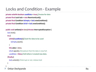 Locks and Condition - Example
private volatile boolean usedData = true;//mutex for data
private final Lock lock = new ReentrantLock();
private final Condition isEmpty = lock.newCondition();
private final Condition isFull = lock.newCondition();
public void setData(int data) throws InterruptedException {
lock.lock();
try {
while(!usedData) {//wait for data to be used
isEmpty.await();
}
this.data = data;
isFull.signal();//broadcast that the data is now full.
usedData = false;//tell others I created new data.
}finally {
lock.unlock();//interrupt or not, release lock
}
}
Onkar Deshpande 84
 