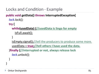 Locks and Condition - Example
public void getData() throws InterruptedException{
lock.lock();
try {
while(usedData) {//usedData is lingo for empty
isFull.await();
}
isEmpty.signal();//tell the producers to produce some more.
usedData = true;//tell others I have used the data.
}finally {//interrupted or not, always release lock
lock.unlock();
}
}
Onkar Deshpande 85
 