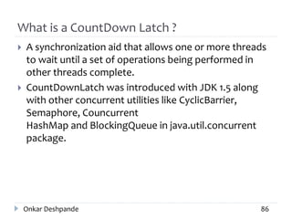What is a CountDown Latch ?
 A synchronization aid that allows one or more threads
to wait until a set of operations being performed in
other threads complete.
 CountDownLatch was introduced with JDK 1.5 along
with other concurrent utilities like CyclicBarrier,
Semaphore, Councurrent
HashMap and BlockingQueue in java.util.concurrent
package.
Onkar Deshpande 86
 