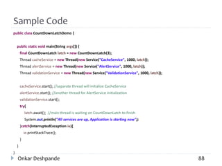 Sample Code
public class CountDownLatchDemo {
public static void main(String args[]) {
final CountDownLatch latch = new CountDownLatch(3);
Thread cacheService = new Thread(new Service("CacheService", 1000, latch));
Thread alertService = new Thread(new Service("AlertService", 1000, latch));
Thread validationService = new Thread(new Service("ValidationService", 1000, latch));
cacheService.start(); //separate thread will initialize CacheService
alertService.start(); //another thread for AlertService initialization
validationService.start();
try{
latch.await(); //main thread is waiting on CountDownLatch to finish
System.out.println("All services are up, Application is starting now");
}catch(InterruptedException ie){
ie.printStackTrace();
}
}
}
Onkar Deshpande 88
 