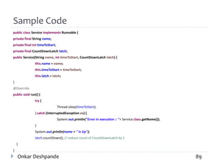 Sample Code
public class Service implements Runnable {
private final String name;
private final int timeToStart;
private final CountDownLatch latch;
public Service(String name, int timeToStart, CountDownLatch latch) {
this.name = name;
this.timeToStart = timeToStart;
this.latch = latch;
}
@Override
public void run() {
try {
Thread.sleep(timeToStart);
} catch (InterruptedException ex) {
System.out.println("Error in execution :: "+ Service.class.getName());
}
System.out.println(name + " is Up");
latch.countDown(); // reduce count of CountDownLatch by 1
}
}
Onkar Deshpande 89
 