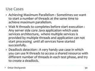 Use Cases
 Achieving Maximum Parallelism : Sometimes we want
to start a number of threads at the same time to
achieve maximum parallelism.
 Wait N threads to completes before start execution :
Any server side core Java application which uses
services architecture, where multiple services is
provided by multiple threads and application can not
start processing until all services have started
successfully.
 Deadlock detection : A very handy use case in which
you can use N threads to access a shared resource with
different number of threads in each test phase, and try
to create a deadlock.
Onkar Deshpande 90
 
