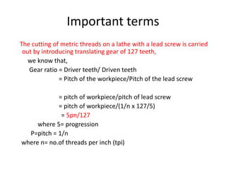 Important terms
The cutting of metric threads on a lathe with a lead screw is carried
out by introducing translating gear of 127 teeth,
we know that,
Gear ratio = Driver teeth/ Driven teeth
= Pitch of the workpiece/Pitch of the lead screw
= pitch of workpiece/pitch of lead screw
= pitch of workpiece/(1/n x 127/5)
= 5pn/127
where 5= progression
P=pitch = 1/n
where n= no.of threads per inch (tpi)
 