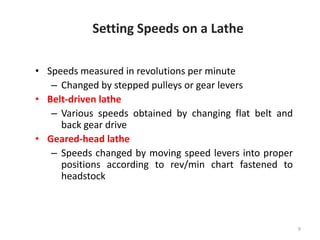 9
Setting Speeds on a Lathe
• Speeds measured in revolutions per minute
– Changed by stepped pulleys or gear levers
• Belt-driven lathe
– Various speeds obtained by changing flat belt and
back gear drive
• Geared-head lathe
– Speeds changed by moving speed levers into proper
positions according to rev/min chart fastened to
headstock
 