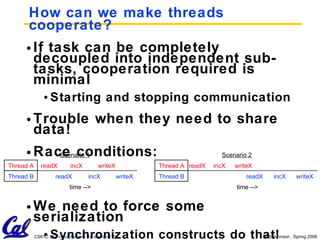 How can we make threads cooperate? If task can be completely decoupled into independent sub-tasks, cooperation required is minimal Starting and stopping communication Trouble when they need to share data! Race conditions: We need to force some serialization Synchronization constructs do that! Thread B Thread A time --> readX incX writeX readX incX writeX time --> readX incX writeX readX incX writeX Thread B Thread A Scenario 2 Scenario 1 
